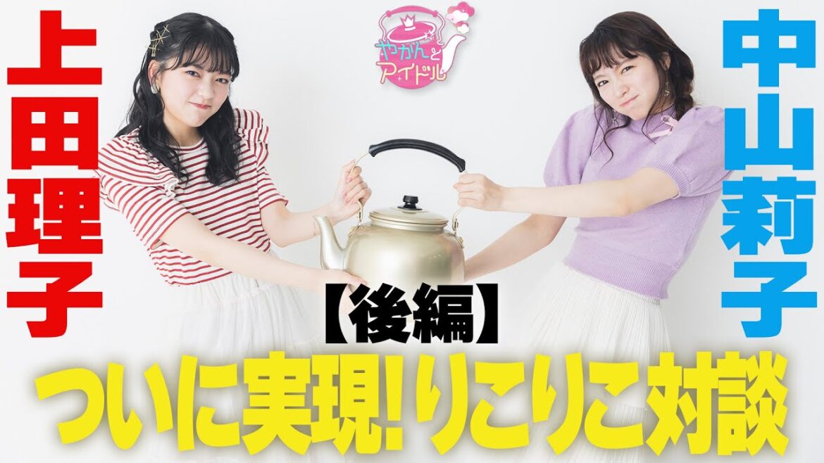 【やかんとアイドルSP】中山莉子×上田理子 ついに実現!りこりこ対談 後編