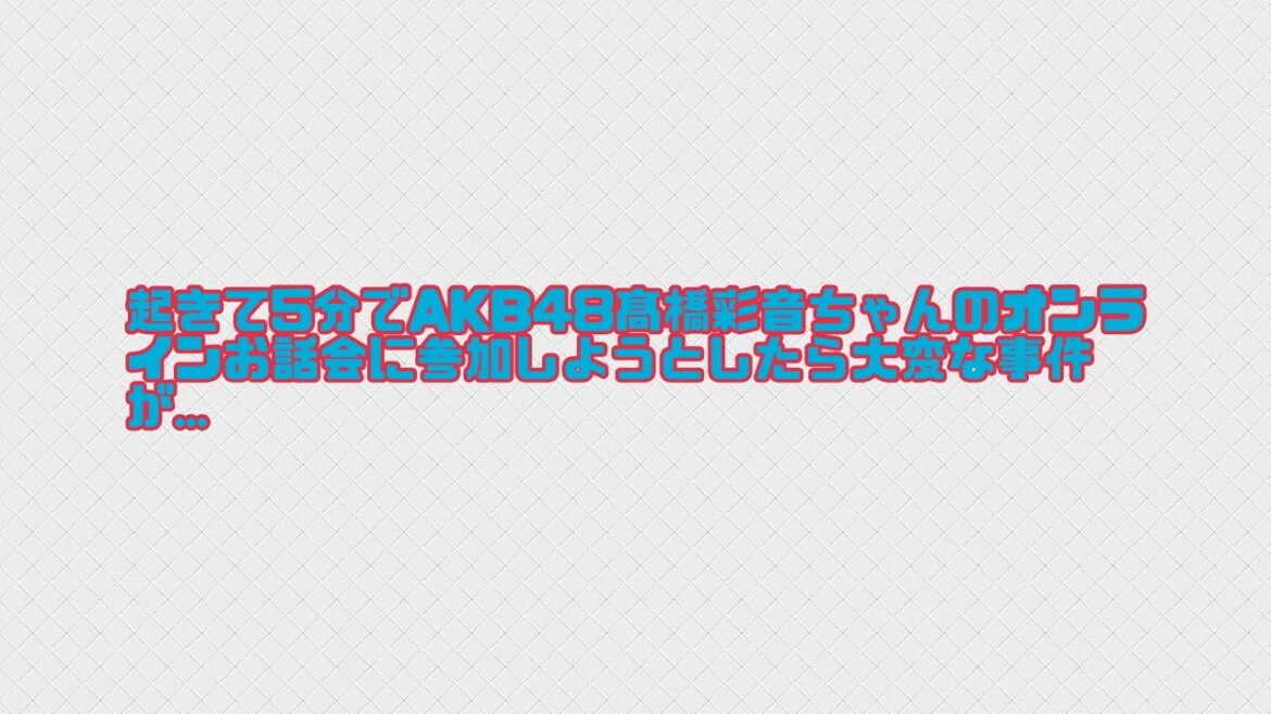 起きて5分でAKB48髙橋彩音ちゃんのオンラインお話会に参加しようとしたら大変な事件が…
